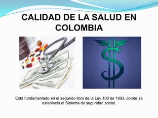 CALIDAD DE LA SALUD EN
         COLOMBIA




Está fundamentado en el segundo libro de la Ley 100 de 1993, donde se
             estableció el Sistema de seguridad social.
 