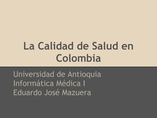 La Calidad de Salud en
         Colombia
Universidad de Antioquia
Informática Médica I
Eduardo José Mazuera
 