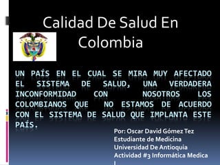 Calidad De Salud En
          Colombia
UN PAÍS EN EL CUAL SE MIRA MUY AFECTADO
EL SISTEMA DE SALUD, UNA VERDADERA
INCONFORMIDAD   CON        NOSOTROS   LOS
COLOMBIANOS QUE   NO ESTAMOS DE ACUERDO
CON EL SISTEMA DE SALUD QUE IMPLANTA ESTE
PAÍS.
                    Por: Oscar David Gómez Tez
                    Estudiante de Medicina
                    Universidad De Antioquia
                    Actividad #3 Informática Medica
 