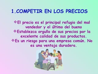 1.COMPETIR EN LOS PRECIOS

  El precio es el principal refugio del mal
        vendedor y el último del bueno
  Establezca orgullo de sus precios por la
     excelente calidad de sus productos.
 Es un riesgo para una empresa común. No
           es una ventaja duradera.
 