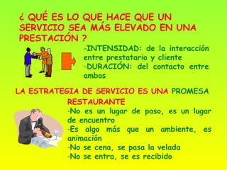 ¿ QUÉ ES LO QUE HACE QUE UN
SERVICIO SEA MÁS ELEVADO EN UNA
PRESTACIÓN ?
                -INTENSIDAD: de la interacción
                entre prestatario y cliente
                -DURACIÓN: del contacto entre
                ambos

LA ESTRATEGIA DE SERVICIO ES UNA PROMESA
           RESTAURANTE
           -No es un lugar de paso, es un lugar
           de encuentro
           -Es algo más que un ambiente, es
           animación
           -No se cena, se pasa la velada
           -No se entra, se es recibido
 