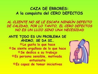 CAZA DE ERRORES:
    A la conquista del CERO DEFECTOS

AL CLIENTE NO SE LE ESCAPA NINGÚN DEFECTO
DE CALIDAD, POR LO TANTO, EL CERO DEFECTOS
    NO ES UN LUJO SINO UNA NECESIDAD
ANTE TODO ES UN PROBLEMA DE
       ÁNIMO, SE DA SI…
      Le gusta lo que hace
Se siente orgulloso de lo que hace
    Se dedica a su trabajo
 Es persona sensible, motivada
            entusiasta
  Es capaz de tomar iniciativas
 