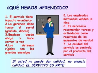 ¿QUÉ HEMOS APRENDIDO?
                                 5. Los empleados
1. El servicio tiene
impacto económico                motivados venden la
2.La gerencia debe               idea
tomar     el    serial           6. Es necesario
(gruñido, dinero)                recomendar tareas y
3.Empieza       desde            actividades como
abajo     y      hace            resultado de los
correr la voz                    momentos de verdad
4.Los        sistemas            7. La calidad del
rígidos    son     los           servicio se controla
grandes enemigos                 por el producto del
                                 servicio

     Si usted no puede dar calidad, no anuncia
     calidad. EL SERVICIO ES ARTE
 