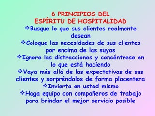 6 PRINCIPIOS DEL
       ESPÍRITU DE HOSPITALIDAD
    Busque lo que sus clientes realmente
                    desean
  Coloque las necesidades de sus clientes
           por encima de las suyas
Ignore las distracciones y concéntrese en
             lo que está haciendo
 Vaya más allá de las expectativas de sus
clientes y sorpréndalos de forma placentera
          Invierta en usted mismo
 Haga equipo con compañeros de trabajo
    para brindar el mejor servicio posible
 