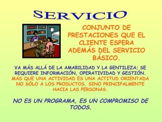 CONJUNTO DE
                   PRESTACIONES QUE EL
                      CLIENTE ESPERA
                   ADEMÁS DEL SERVICIO
                          BÁSICO.
 VA MÁS ALLÁ DE LA AMABILIDAD Y LA GENTILEZA; SE
 REQUIERE INFORMACIÓN, OPERATIVIDAD Y GESTIÓN.
MÁS QUE UNA ACTIVIDAD ES UNA ACTITUD ORIENTADA
  NO SÓLO A LOS PRODUCTOS, SINO PRINCIPALMENTE
              HACIA LAS PERSONAS.

NO ES UN PROGRAMA, ES UN COMPROMISO DE
                TODOS.
 