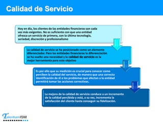 Calidad de Servicio
Hoy en día, los clientes de las entidades financieras son cada
vez más exigentes. No es suficiente con que una entidad
ofrezca un servicio de primera, con la última tecnología,
seriedad, discreción y profesionalismo
La calidad de servicio se ha posicionado como un elemento
diferenciador. Para las entidades financieras la diferenciación
se ha vuelto una necesidad y la calidad de servicio es la
mejor herramienta para este objetivo
Es por ello que su medición es crucial para conocer como
perciben la calidad del servicio, de manera que una correcta
identificación de él o los problemas que afectan a la entidad
permitirá tomar las acciones correctivas.
La mejora de la calidad de servicio conduce a un incremento
de la calidad percibida y está, a su vez, incrementa la
satisfacción del cliente hasta conseguir su fidelización.
 