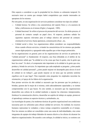 Otro aspecto a considerar es que la propiedad de los clientes es solamente temporal. Es
necesario tener en cuenta que siempre habrá competidores que estarán interesados en
apropiarse de los mismos.
Por otra parte, en una organización de servicios podemos considerar tres tipos de calidad:
― Calidad técnica: Se refiere a las características del soporte físico y a la ausencia de
fallas y deficiencias en el mismo (Eigler y Langeard, 1989).
― Calidad funcional: Se refiere al proceso de prestación del servicio. En dicho proceso, el
personal de contacto cumple un papel clave. Al respecto, podemos señalar los
siguientes aspectos relevantes para el trabajo efectivo del personal de contacto:
orientación al servicio, buena apariencia, comunicación eficaz , etc,
― Calidad social o ética: Las organizaciones deben considerar sus responsabilidades
éticas cuando ofrecen servicios, evitando las características de los mismos que puedan
causar algún perjuicio y agregando todas aquellas que evitan riesgos potenciales.
En las organizaciones en general, pero en las organizaciones de servicio en particular la
“calidad personal” es fundamental. Al respecto, una frase difundida en el ámbito de las
organizaciones señala que “la calidad no es las cosas que hace la gente, sino la gente que
hace las cosas”. Es decir, el componente más importante es la calidad es la gente que crea,
produce y brinda los servicios. Es importante que cada empleado se pregunte: ¿cómo puedo
desarrollar mi calidad personal?, ¿cómo puedo mejorar mi desempeño para elevar el nivel
de calidad en mi trabajo?, ¿qué puedo mejorar en mi tarea que me permita sentirme
orgulloso con lo que hago?. Para responder estas preguntas los empleados necesitan las
orientación y el apoyo de los líderes de la organización.
Para prestar servicios de alta calidad es necesario que las personas que los producen y
brindan, quieran dar lo mejor de sí mismas, estén adecuadamente capacitadas y se sientan
comprometidas con lo que hacen. En este sentido, es necesario que las organizaciones
desarrollen una cultura de la calidad tendiente a mejorar las relaciones interpersonales,
fortalecer la comunicación efectiva, desarrollar un espíritu de trabajo en equipo, promover
el aprendizaje continuo en aspectos técnicos y actitudinales, etc.
Las tecnologías de punta y las modernas técnicas de gestión organizacional son condiciones
necesarias pero no suficientes para ofrecer calidad de servicios. En realidad, los recursos
humanos representan la verdadera y única ventaja competitiva sustentable en el tiempo.
Pero los mismos no deben ser concebidos como una suma de individualidades, sino como
integrantes de equipos de trabajo liderados de manera efectiva a los efectos de alcanzar los
objetivos organizacionales. De acuerdo a este enfoque, la calidad se inicia y se sostiene con
3
 