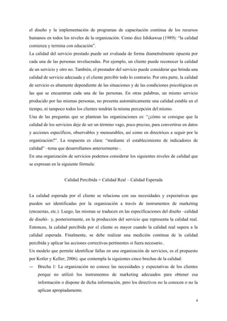 el diseño y la implementación de programas de capacitación continua de los recursos
humanos en todos los niveles de la organización. Como dice Ishikawua (1989): “la calidad
comienza y termina con educación”.
La calidad del servicio prestado puede ser evaluada de forma diametralmente opuesta por
cada una de las personas involucradas. Por ejemplo, un cliente puede reconocer la calidad
de un servicio y otro no. También, el prestador del servicio puede considerar que brinda una
calidad de servicio adecuada y el cliente percibir todo lo contrario. Por otra parte, la calidad
de servicio es altamente dependiente de las situaciones y de las condiciones psicológicas en
las que se encuentran cada una de las personas. En otras palabras, un mismo servicio
producido por las mismas personas, no presenta automáticamente una calidad estable en el
tiempo, ni tampoco todos los clientes tendrán la misma percepción del mismo.
Una de las preguntas que se plantean las organizaciones es: “¿cómo se consigue que la
calidad de los servicios deje de ser un término vago, poco preciso, para convertirse en datos
y acciones específicos, observables y mensurables, así como en directrices a seguir por la
organización?”. La respuesta es clara: “mediante el establecimiento de indicadores de
calidad” –tema que desarrollamos anteriormente–.
En una organización de servicios podemos considerar los siguientes niveles de calidad que
se expresan en la siguiente fórmula:
Calidad Percibida = Calidad Real – Calidad Esperada
La calidad esperada por el cliente se relaciona con sus necesidades y expectativas que
pueden ser identificadas por la organización a través de instrumentos de marketing
(encuestas, etc.). Luego, las mismas se traducen en las especificaciones del diseño –calidad
de diseñó– y, posteriormente, en la producción del servicio que representa la calidad real.
Entonces, la calidad percibida por el cliente es mayor cuando la calidad real supera a la
calidad esperada. Finalmente, se debe realizar una medición continua de la calidad
percibida y aplicar las acciones correctivas pertinentes si fuera necesario..
Un modelo que permite identificar fallas en una organización de servicios, es el propuesto
por Kotler y Keller; 2006). que contempla la siguientes cinco brechas de la calidad:
― Brecha 1: La organización no conoce las necesidades y expectativas de los clientes
porque no utilizó los instrumentos de marketing adecuados para obtener esa
información o dispone de dicha información, pero los directivos no la conocen o no la
aplican apropiadamente.
4
 