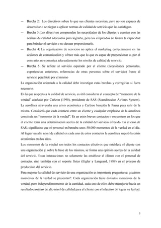 ― Brecha 2: Los directivos saben lo que sus clientes necesitan, pero no son capaces de
desarrollar o se niegan a aplicar normas de calidad de servicio que las satisfagan.
― Brecha 3: Los directivos comprenden las necesidades de los clientes y cuentan con las
normas de calidad adecuadas para lograrlo, pero los empleados no tienen la capacidad
para brindar el servicio o no desean proporcionarlo.
― Brecha 4: La organización de servicios no aplica el marketing correctamente en las
acciones de comunicación y ofrece más que lo que es capaz de proporcionar o, por el
contrario, no comunica adecuadamente los niveles de calidad de servicio.
― Brecha 5: Se refiere al servicio esperado por el cliente (necesidades personales,
experiencias anteriores, referencias de otras personas sobre el servicio) frente al
servicio percibido por el mismo
La organización orientada a la calidad debe investigar estas brechas y corregirlas si fuera
necesario.
En lo que respecta a la calidad de servicio, es útil considerar el concepto de “momento de la
verdad” acuñado por Carlzon (1990), presidente de SAS (Scandinavian Airlines System).
La aerolínea atravesaba una crisis económica y Carlzon buscaba la forma para salir de la
misma. Consideró que cada contacto entre un cliente y cualquier empleado de la aerolínea
constituía un “momento de la verdad”. Es en estos breves contactos o encuentros en los que
el cliente toma una determinación acerca de la calidad del servicio ofrecido. En el caso de
SAS, significaba que el personal enfrentaba unos 50.000 momentos de la verdad en el día.
Al lograr un alto nivel de calidad en cada uno de estos contactos la aerolínea superó la crisis
económica en dos años.
Los momentos de la verdad son todos los contactos efectivos que establece el cliente con
una organización y, sobre la base de los mismos, se forma una opinión acerca de la calidad
del servicio. Estas interacciones no solamente las establece el cliente con el personal de
contacto, sino también con el soporte físico (Eigler y Langeard, 1989) en el proceso de
producción del servicio.
Para mejorar la calidad de servicio de una organización es importante preguntarse: ¿cuántos
momentos de la verdad se presentan?. Cada organización tiene distintos momentos de la
verdad, pero independientemente de la cantidad, cada uno de ellos debe manejarse hacia un
resultado positivo de alto nivel de calidad para el cliente con el objetivo de lograr su lealtad.
5
 