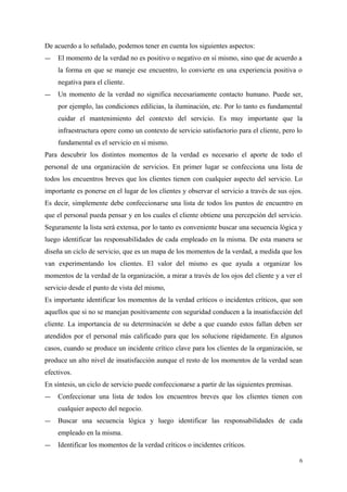De acuerdo a lo señalado, podemos tener en cuenta los siguientes aspectos:
― El momento de la verdad no es positivo o negativo en sí mismo, sino que de acuerdo a
la forma en que se maneje ese encuentro, lo convierte en una experiencia positiva o
negativa para el cliente.
― Un momento de la verdad no significa necesariamente contacto humano. Puede ser,
por ejemplo, las condiciones edilicias, la iluminación, etc. Por lo tanto es fundamental
cuidar el mantenimiento del contexto del servicio. Es muy importante que la
infraestructura opere como un contexto de servicio satisfactorio para el cliente, pero lo
fundamental es el servicio en sí mismo.
Para descubrir los distintos momentos de la verdad es necesario el aporte de todo el
personal de una organización de servicios. En primer lugar se confecciona una lista de
todos los encuentros breves que los clientes tienen con cualquier aspecto del servicio. Lo
importante es ponerse en el lugar de los clientes y observar el servicio a través de sus ojos.
Es decir, simplemente debe confeccionarse una lista de todos los puntos de encuentro en
que el personal pueda pensar y en los cuales el cliente obtiene una percepción del servicio.
Seguramente la lista será extensa, por lo tanto es conveniente buscar una secuencia lógica y
luego identificar las responsabilidades de cada empleado en la misma. De esta manera se
diseña un ciclo de servicio, que es un mapa de los momentos de la verdad, a medida que los
van experimentando los clientes. El valor del mismo es que ayuda a organizar los
momentos de la verdad de la organización, a mirar a través de los ojos del cliente y a ver el
servicio desde el punto de vista del mismo,
Es importante identificar los momentos de la verdad críticos o incidentes críticos, que son
aquellos que si no se manejan positivamente con seguridad conducen a la insatisfacción del
cliente. La importancia de su determinación se debe a que cuando estos fallan deben ser
atendidos por el personal más calificado para que los solucione rápidamente. En algunos
casos, cuando se produce un incidente crítico clave para los clientes de la organización, se
produce un alto nivel de insatisfacción aunque el resto de los momentos de la verdad sean
efectivos.
En síntesis, un ciclo de servicio puede confeccionarse a partir de las siguientes premisas.
― Confeccionar una lista de todos los encuentros breves que los clientes tienen con
cualquier aspecto del negocio.
― Buscar una secuencia lógica y luego identificar las responsabilidades de cada
empleado en la misma.
― Identificar los momentos de la verdad críticos o incidentes críticos.
6
 