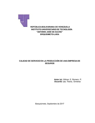 REPÚBLICA BOLIVARIANA DE VENEZUELA
INSTITUTO UNIVERSITARIO DE TECNOLOGÍA
“ANTONIO JOSÉ DE SUCRE”
BRQUISIMETO-LARA
CALIDAD DE SERVICIO EN LA PRODUCCIÓN DE UNA EMPRESA DE
SEGUROS
Autor (a): Wilmar, E. Romero, P.
Docente: Lic. Thania, Giménez
Barquisimeto, Septiembre de 2017
 