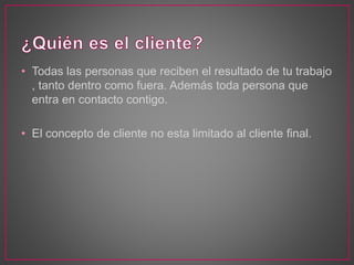 • Todas las personas que reciben el resultado de tu trabajo
, tanto dentro como fuera. Además toda persona que
entra en contacto contigo.
• El concepto de cliente no esta limitado al cliente final.
 