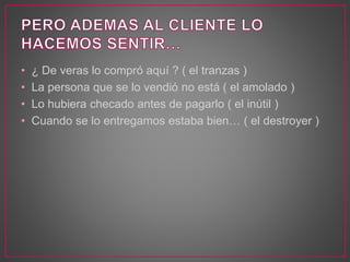 • ¿ De veras lo compró aquí ? ( el tranzas )
• La persona que se lo vendió no está ( el amolado )
• Lo hubiera checado antes de pagarlo ( el inútil )
• Cuando se lo entregamos estaba bien… ( el destroyer )
 