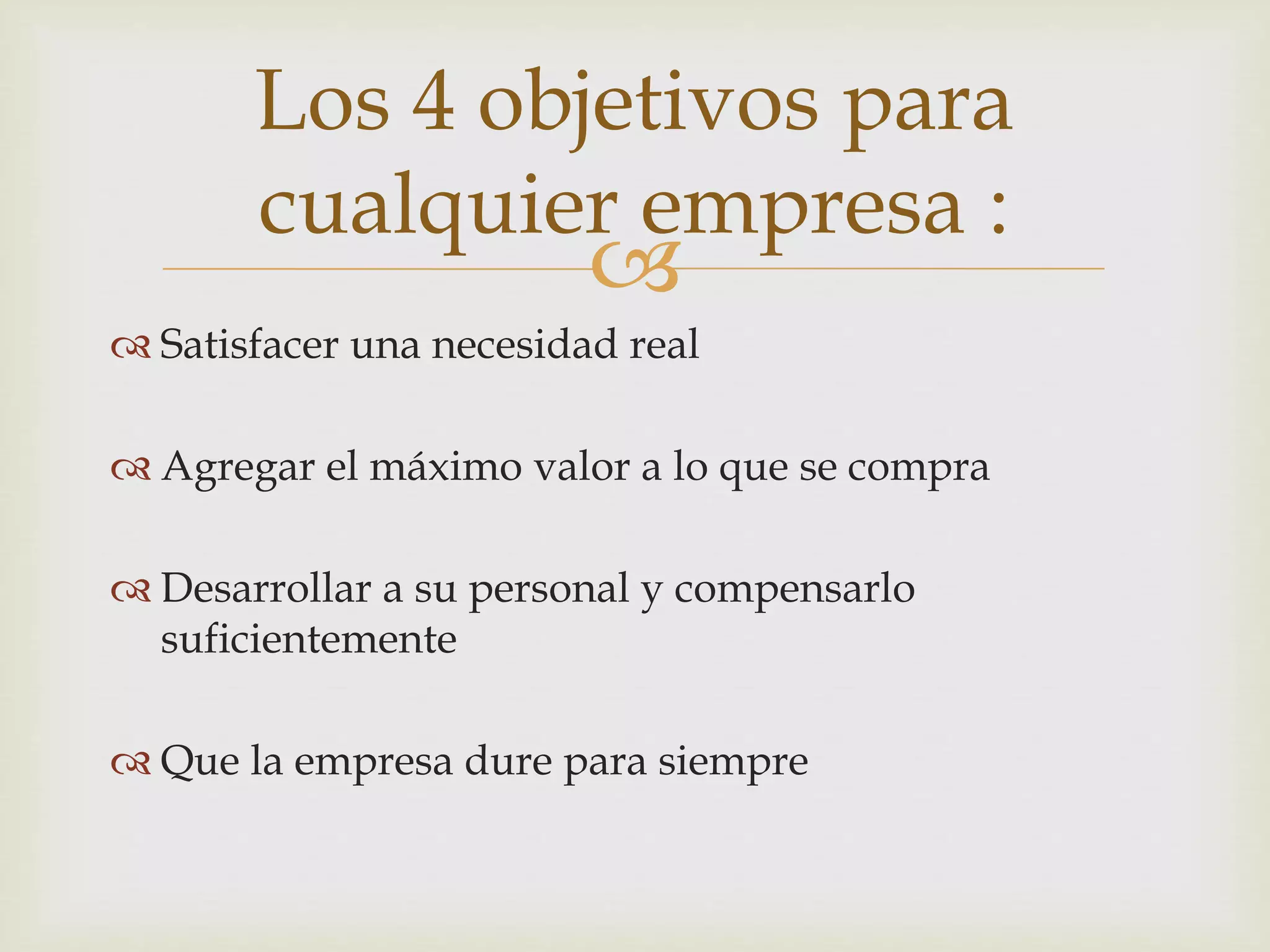 
Satisfacer una necesidad real
Agregar el máximo valor a lo que se compra
Desarrollar a su personal y compensarlo
suficientemente
Que la empresa dure para siempre
Los 4 objetivos para
cualquier empresa :