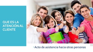 QUE ES LA
ATENCIÓNAL
CLIENTE
Acto de asistencia hacia otras personas
 