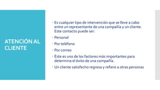 ATENCIÓNAL
CLIENTE
 Es cualquier tipo de intervención que se lleve a cabo
entre un representante de una compañía y un cliente.
Este contacto puede ser:
 Personal
 Por teléfono
 Por correo
 Éste es uno de los factores más importantes para
determina el éxito de una compañía.
 Un cliente satisfecho regresa y refiere a otras personas
 