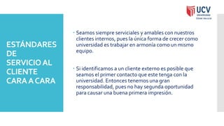 ESTÁNDARES
DE
SERVICIOAL
CLIENTE
CARAACARA
 Seamos siempre serviciales y amables con nuestros
clientes internos, pues la única forma de crecer como
universidad es trabajar en armonía como un mismo
equipo.
 Si identificamos a un cliente externo es posible que
seamos el primer contacto que este tenga con la
universidad. Entonces tenemos una gran
responsabilidad, pues no hay segunda oportunidad
para causar una buena primera impresión.
 