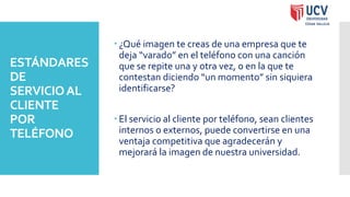 ESTÁNDARES
DE
SERVICIOAL
CLIENTE
POR
TELÉFONO
 ¿Qué imagen te creas de una empresa que te
deja “varado” en el teléfono con una canción
que se repite una y otra vez, o en la que te
contestan diciendo “un momento” sin siquiera
identificarse?
 El servicio al cliente por teléfono, sean clientes
internos o externos, puede convertirse en una
ventaja competitiva que agradecerán y
mejorará la imagen de nuestra universidad.
 