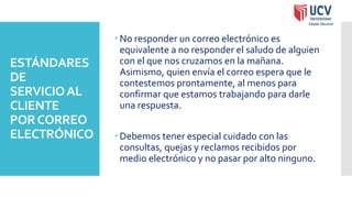 ESTÁNDARES
DE
SERVICIOAL
CLIENTE
PORCORREO
ELECTRÓNICO
 No responder un correo electrónico es
equivalente a no responder el saludo de alguien
con el que nos cruzamos en la mañana.
Asimismo, quien envía el correo espera que le
contestemos prontamente, al menos para
confirmar que estamos trabajando para darle
una respuesta.
 Debemos tener especial cuidado con las
consultas, quejas y reclamos recibidos por
medio electrónico y no pasar por alto ninguno.
 