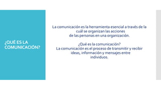 La comunicación es la herramienta esencial a través de la
cuál se organizan las acciones
de las personas en una organización.
¿Qué es la comunicación?
La comunicación es el proceso de transmitir y recibir
ideas, información y mensajes entre
individuos.
¿QUÉ ES LA
COMUNICACIÓN?
 