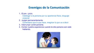 1. El pre - juicio.
Catalogar a la persona por su apariencia física, lenguaje
corporal.
2. Juzgar permanentemente.
Comentario que lo que hace, imaginar lo que va a decir.
3. Interrumpir continuamente.
4. Contar nuestra experiencia cuando la otra persona aún está
hablando.
Enemigos de la Comunicación
 