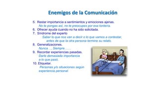 Enemigos de la Comunicación
5. Restar importancia a sentimientos y emociones ajenas.
No te pongas así, no te preocupes por esa tontería.
6. Ofrecer ayuda cuando no ha sido solicitada.
7. Síndrome del experto
Saber lo que nos van a decir o lo que vamos a contestar,
antes de que la otra persona termine su relato.
8. Generalizaciones.
Nunca…, Siempre……
9. Recordar experiencias pasadas.
Darle demasiada importancia
a lo que pasó.
10. Etiquetar.
Personas y/o situaciones según
experiencia personal.
 