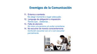 11. Entorno o contexto.
No elegir momento o lugar adecuado.
12. Lenguaje de obligación o imposición.
Tienes que…Deberías…
13. Falta de atención.
No mirar a la persona y/o evitar conectarse.
14. No escuchar de manera conscientemente.
Confundir escuchar con oír o con escuchar
parcialmente.
Enemigos de la Comunicación
 