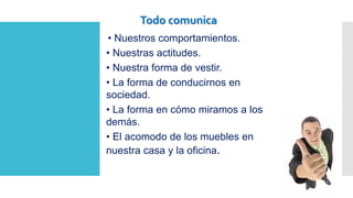 • Nuestros comportamientos.
• Nuestras actitudes.
• Nuestra forma de vestir.
• La forma de conducirnos en
sociedad.
• La forma en cómo miramos a los
demás.
• El acomodo de los muebles en
nuestra casa y la oficina.
Todo comunica
 