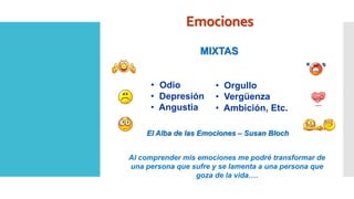 Emociones
MIXTAS
El Alba de las Emociones – Susan Bloch
• Odio
• Depresión
• Angustia
• Orgullo
• Vergüenza
• Ambición, Etc.
Al comprender mis emociones me podré transformar de
una persona que sufre y se lamenta a una persona que
goza de la vida….
 