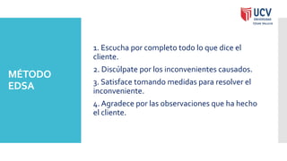 MÉTODO
EDSA
1. Escucha por completo todo lo que dice el
cliente.
2. Discúlpate por los inconvenientes causados.
3. Satisface tomando medidas para resolver el
inconveniente.
4. Agradece por las observaciones que ha hecho
el cliente.
 