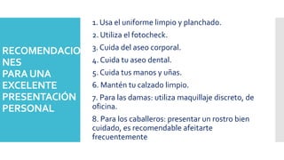 RECOMENDACIO
NES
PARAUNA
EXCELENTE
PRESENTACIÓN
PERSONAL
1. Usa el uniforme limpio y planchado.
2. Utiliza el fotocheck.
3. Cuida del aseo corporal.
4. Cuida tu aseo dental.
5. Cuida tus manos y uñas.
6. Mantén tu calzado limpio.
7. Para las damas: utiliza maquillaje discreto, de
oficina.
8. Para los caballeros: presentar un rostro bien
cuidado, es recomendable afeitarte
frecuentemente
 