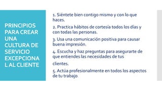 PRINCIPIOS
PARACREAR
UNA
CULTURA DE
SERVICIO
EXCEPCIONA
LALCLIENTE
1. Siéntete bien contigo mismo y con lo que
haces.
2. Practica hábitos de cortesía todos los días y
con todas las personas.
3. Usa una comunicación positiva para causar
buena impresión.
4. Escucha y haz preguntas para asegurarte de
que entiendes las necesidades de tus
clientes.
5. Actúa profesionalmente en todos los aspectos
de tu trabajo.
 