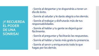 ¡Y RECUERDA
EL PODER
DEUNA
SONRISA!
- Sonríe al despertar y te dispondrás a tener un
día de éxito.
- Sonríe al saludar y le darás alegría a los demás.
- Sonríe al trabajar y disfrutarás más de tus
responsabilidades.
- Sonríe al hablar y tu gente se dejará guiar
fácilmente.
- Sonríe al preguntar y facilitarás las respuestas.
- Sonríe al hablar y harás más grata tu presencia.
- Sonríe al servir y enriquecerás todo lo que
hagas por los demás.
 