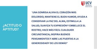 ¿ACTITUDO
APTITUD?
”UNA SONRISA ALIVIA EL CORAZÓN MÁS
DOLORIDO; MANTIENE EL BUEN HUMOR; AYUDA A
CONSERVAR LA PAZ DEL ALMA; ESTIMULA LA
SALUD; SUAVIZATU EXPRESIÓNY EMBELLECE EL
ROSTRO; HACE MÁS FÁCIL CUALQUIER
CIRCUNSTANCIA; INSPIRA BUENOS
PENSAMIENTOSY ABRE LAS PUERTAS A LA
GENEROSIDADY DE LOS DEMÁS”
 