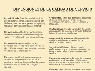 DIMENSIONES DE LA CALIDAD DE SERVICIO
Accesibilidad.- Para dar calidad servicio
debemos tener varias vías de contacto con
el cliente, buzones de sugerencias, quejas y
reclamos, correos electrónicos, intranet.
Comunicación.- Se debe mantener bien
informado al cliente utilizando un lenguaje
oral y corporal sencillo que pueda entender.
Competencia.- pertenencias de las
destrezas necesarias y conocimiento de la
ejecución del servicio, de parte de todos los
miembros de la organización.
Cortesía.- tensión, simpatía, respecto y
amabilidad del personal. Es más fácil
cautivar a nuestros clientes si les damos un
excelente trato y brindarlos una gran
atención.
Credibilidad.- Hay que demostrar seguridad
absoluta para crear un ambiente de
confianza, además hay que ser veraces y
modestos,
Confiabilidad.- Es a la capacidad de nuestra
organización de ejecutar el servicio de forma
fiable, sin contraer problemas.
Capacidad de respuesta.- Disposición de
ayudar a los clientes y proveerlos de un
servicio rápido y oportuno.
Seguridad.- Es bien cubierta cuando
podemos decir que brindamos al cliente cero
riesgos, cero peligros y cero dudas en el
servicio.
Elementos tangibles.- Se trata de mantener
en buenas condiciones las instalaciones
físicas, los equipos, contar con el personal
adecuada y los materiales.
Entender.- del cliente.- mantener una buena
 