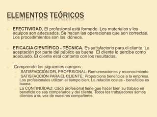 ELEMENTOS TEÓRICOS
o EFECTIVIDAD. El profesional está formado. Los materiales y los
equipos son adecuados. Se hacen las operaciones que son correctas.
Los procedimientos son los idóneos.
o EFICACIA CIENTÍFICO - TÉCNICA. Es satisfactorio para el cliente. La
aceptación por parte del público es buena El cliente lo percibe como
adecuado. El cliente está contento con los resultados.
o Comprende los siguientes campos:
o SATISFACCIÓN DEL PROFESIONAL: Remuneraciones y reconocimiento.
o SATISFACCIÓN PARA EL CLIENTE: Proporciona beneficios a la empresa.
Los profesionales utilizan el tiempo bien. La relación costes - beneficios es
buena.
o La CONTINUIDAD: Cada profesional tiene que hacer bien su trabajo en
beneficio de sus compañeros y del cliente. Todos los trabajadores somos
clientes a su vez de nuestros compañeros,
 