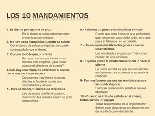 LOS 10 MANDAMIENTOS
1. El cliente por encima de todo
Es el cliente a quien debemos tener
presente antes de nada.
2. No hay nada imposibles cuando se quiere
Con un poco de esfuerzo y ganas, se puede
conseguirlo lo que el desea.
3. Cumple todo lo que prometas
Son muchos los que tratan a sus
clientes con engaños ¿qué pasa
cuando el cliente se da cuenta?
4.Solo hay una forma de satisfacer al cliente,
darle mas de lo que espera
Conociendo muy bien a nuestros
clientes enfocándonos en sus
necesidades y deseos.
5.- Para el cliente, tu marcas la diferencia
Las personas que tiene contacto
directo con los clientes tienen un gran
compromiso.
6.- Fallar en un punto significa fallar en todo
Puede que todo funcione a la perfección,
que tengamos controlado todo, pero que
pasa si fallamos en un detalle.
7.- Un empleado insatisfecho genera clientes
insatisfechos
Los empleados propios son " el primer
cliente" de una empresa.
8.- El juicio sobre la calidad de servicio lo hace el
cliente
La única verdad es que son los clientes
son quienes, en su mente y su sentir lo
califican.
9- Por muy bueno que sea un servicio siempre
se puede mejorar
Siempre es necesario plantear nuevos
objetivos.
10.- Cuando se trata de satisfacer al cliente,
todos somos un equipo
Todas las personas de la organización
deben estar dispuestas a trabajar en pro
de la satisfacción del cliente.
 