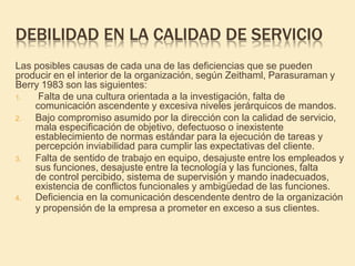 DEBILIDAD EN LA CALIDAD DE SERVICIO
Las posibles causas de cada una de las deficiencias que se pueden
producir en el interior de la organización, según Zeithaml, Parasuraman y
Berry 1983 son las siguientes:
1. Falta de una cultura orientada a la investigación, falta de
comunicación ascendente y excesiva niveles jerárquicos de mandos.
2. Bajo compromiso asumido por la dirección con la calidad de servicio,
mala especificación de objetivo, defectuoso o inexistente
establecimiento de normas estándar para la ejecución de tareas y
percepción inviabilidad para cumplir las expectativas del cliente.
3. Falta de sentido de trabajo en equipo, desajuste entre los empleados y
sus funciones, desajuste entre la tecnología y las funciones, falta
de control percibido, sistema de supervisión y mando inadecuados,
existencia de conflictos funcionales y ambigüedad de las funciones.
4. Deficiencia en la comunicación descendente dentro de la organización
y propensión de la empresa a prometer en exceso a sus clientes.
 