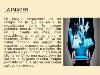 LA IMAGEN
La imagen empresarial es un
reflejos de lo que es en si la
organización como la imagen
personal, crea la primera impresión
en el cliente es más, muy
probablemente, antes de entrar a
nuestras oficinas, el cliente ya se
habrá formado una imagen de
nosotros. La imagen crea la carnada
y las carnadas atraen o repelen, de
acuerdo a esa primera impresión el
cliente se forma una expectativa de
calidad, si le gusta nuestra imagen
probablemente la asocie con buena
calidad y viceversa.
 