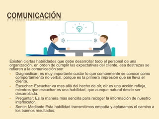 COMUNICACIÓN
Existen ciertas habilidades que debe desarrollar todo el personal de una
organización, en orden de cumplir las expectativas del cliente, esa destrezas se
refieren a la comunicación son:
 Diagnosticar: es muy importante cuidar lo que comúnmente se conoce como
comportamiento no verbal, porque es la primera impresión que se lleva el
cliente.
 Escuchar: Escuchar va mas allá del hecho de oír, oír es una acción refleja,
mientras que escuchar es una habilidad, que aunque natural desde ser
desarrollada.
 Preguntar: Es la manera mas sencilla para recoger la información de nuestro
interlocutor.
 Sentir: Mediante Esta habilidad transmitimos empatía y aplanamos el camino a
los buenos resultados.
 