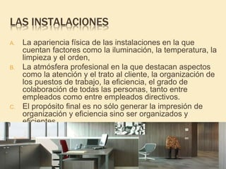 LAS INSTALACIONES
A. La apariencia física de las instalaciones en la que
cuentan factores como la iluminación, la temperatura, la
limpieza y el orden,
B. La atmósfera profesional en la que destacan aspectos
como la atención y el trato al cliente, la organización de
los puestos de trabajo, la eficiencia, el grado de
colaboración de todas las personas, tanto entre
empleados como entre empleados directivos.
C. El propósito final es no sólo generar la impresión de
organización y eficiencia sino ser organizados y
eficientes
 