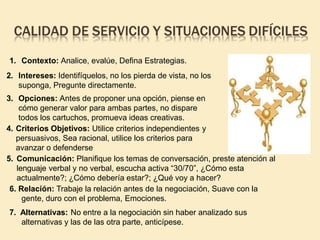 CALIDAD DE SERVICIO Y SITUACIONES DIFÍCILES
1. Contexto: Analice, evalúe, Defina Estrategias.
2. Intereses: Identifíquelos, no los pierda de vista, no los
suponga, Pregunte directamente.
3. Opciones: Antes de proponer una opción, piense en
cómo generar valor para ambas partes, no dispare
todos los cartuchos, promueva ideas creativas.
4. Criterios Objetivos: Utilice criterios independientes y
persuasivos, Sea racional, utilice los criterios para
avanzar o defenderse
5. Comunicación: Planifique los temas de conversación, preste atención al
lenguaje verbal y no verbal, escucha activa “30/70”, ¿Cómo esta
actualmente?; ¿Cómo debería estar?; ¿Qué voy a hacer?
6. Relación: Trabaje la relación antes de la negociación, Suave con la
gente, duro con el problema, Emociones.
7. Alternativas: No entre a la negociación sin haber analizado sus
alternativas y las de las otra parte, anticípese.
 