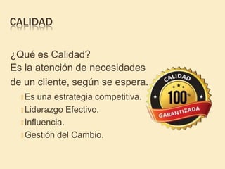 CALIDAD
¿Qué es Calidad?
Es la atención de necesidades
de un cliente, según se espera.
🞤 Es una estrategia competitiva.
🞤 Liderazgo Efectivo.
🞤 Influencia.
🞤 Gestión del Cambio.
 