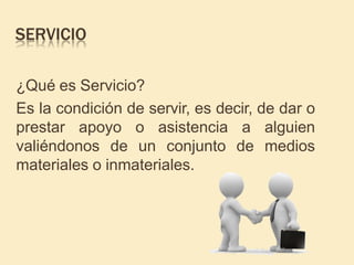 SERVICIO
¿Qué es Servicio?
Es la condición de servir, es decir, de dar o
prestar apoyo o asistencia a alguien
valiéndonos de un conjunto de medios
materiales o inmateriales.
 