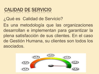 CALIDAD DE SERVICIO
¿Qué es Calidad de Servicio?
Es una metodología que las organizaciones
desarrollan e implementan para garantizar la
plena satisfacción de sus clientes. En el caso
de Gestión Humana, su clientes son todos los
asociados.
 