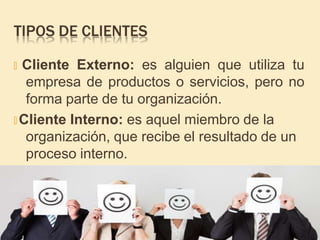 TIPOS DE CLIENTES
🞤 Cliente Externo: es alguien que utiliza tu
empresa de productos o servicios, pero no
forma parte de tu organización.
🞤 Cliente Interno: es aquel miembro de la
organización, que recibe el resultado de un
proceso interno.
 