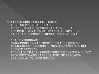 * SATISFACCIÓN PARA EL CLIENTE.Tiene un precio adecuado.Proporciona beneficios a la empresa.Los profesionales utilizan el tiempo bien.La relación costes - beneficios es buena.* La CONTINUIDAD:Cada profesional tiene que hacer bien su trabajo en beneficio de sus compañeros y del cliente externo.Todos los trabajadores somos clientes a su vez de nuestros compañeros, esto se denomina SERVICIO AL CLIENTE INTERNO.