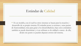 Estándar de Calidad
• Es un modelo, con el cual los otros sistemas se basan para la creación y
desarrollo de su propio sistema. El estándar posee ya normas y unas pautas
de funcionalidad, estas para guiar a los desarrolladores, bajo estos estándares
también se puede determinar y si un software es de calidad o carece de ella,
desde este punto se pueden depurar errores del sistema.
 