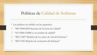 Políticas de Calidad de Software
• Las políticas de calidad son las siguientes:
1. “ISO 9000:2000 Sistemas de Gestión de Calidad”
2. “El CMM-CMMI es un modelo de calidad”
3. “ISO 12207 Modelos de los ciclos de vida del Software”
4. “ISO 9126 Modelos de evaluación del Software”
 
