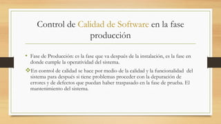 Control de Calidad de Software en la fase
producción
• Fase de Producción: es la fase que va después de la instalación, es la fase en
donde cumple la operatividad del sistema.
En control de calidad se hace por medio de la calidad y la funcionalidad del
sistema para después si tiene problemas proceder con la depuración de
errores y de defectos que puedan haber traspasado en la fase de prueba. El
mantenimiento del sistema.
 